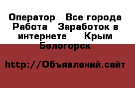 Оператор - Все города Работа » Заработок в интернете   . Крым,Белогорск